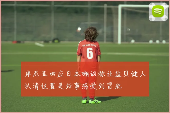 库尼亚回应日本嘲讽称让盐贝健人认清位置是好事感受到冒犯