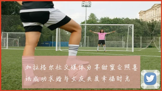 加拉格尔社交媒体分享甜蜜合照喜讯成功求婚与女友共度幸福时光