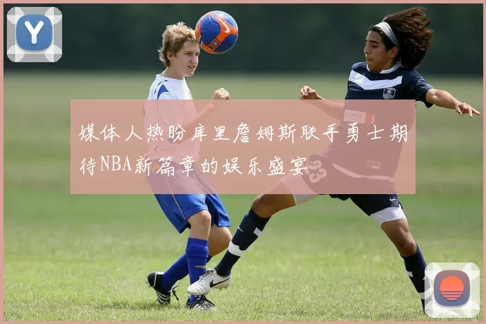 媒体人热盼库里詹姆斯联手勇士期待NBA新篇章的娱乐盛宴