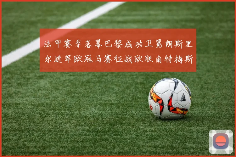 法甲赛季落幕巴黎成功卫冕朗斯里尔进军欧冠马赛征战欧联南特梅斯不幸降级