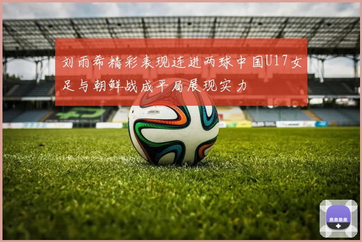 刘雨希精彩表现连进两球中国U17女足与朝鲜战成平局展现实力