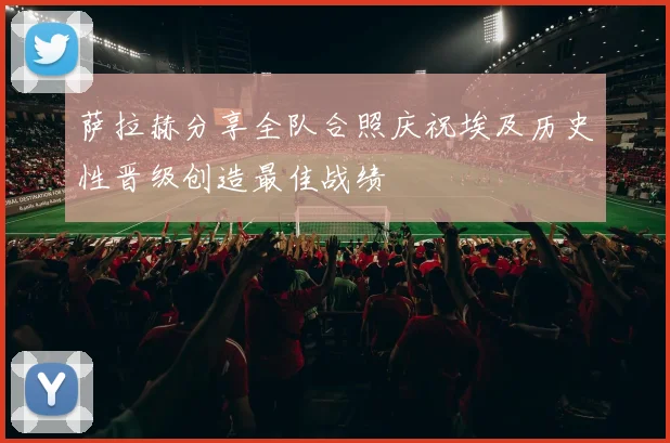 萨拉赫分享全队合照庆祝埃及历史性晋级创造最佳战绩