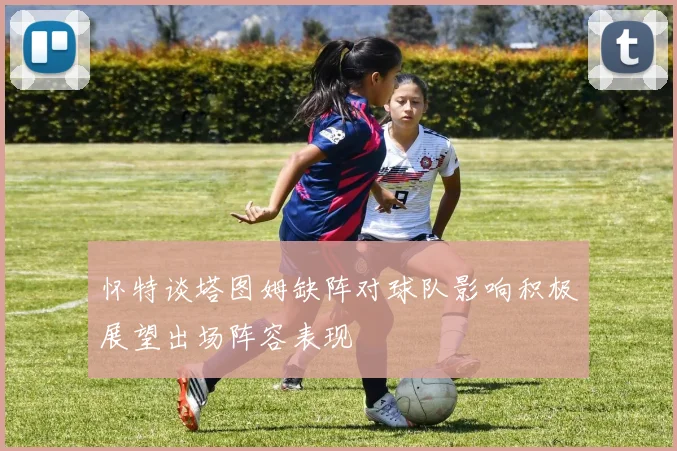 怀特谈塔图姆缺阵对球队影响积极展望出场阵容表现