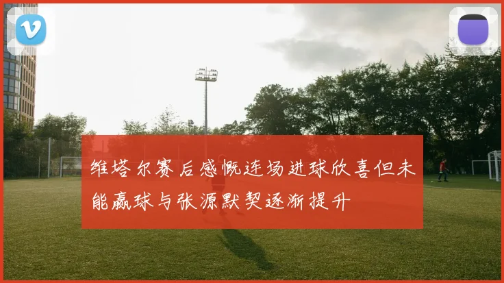 维塔尔赛后感慨连场进球欣喜但未能赢球与张源默契逐渐提升