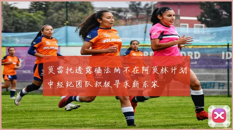 莫雷托透露福法纳不在阿莫林计划中经纪团队积极寻求新东家