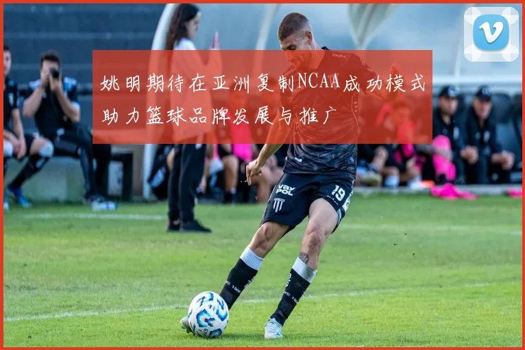 姚明期待在亚洲复制NCAA成功模式助力篮球品牌发展与推广