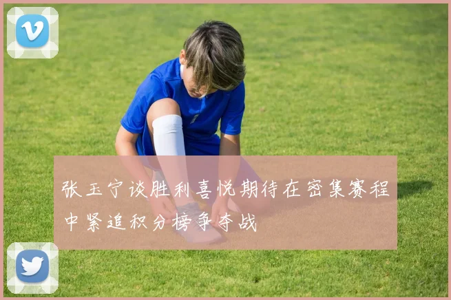 张玉宁谈胜利喜悦期待在密集赛程中紧追积分榜争夺战
