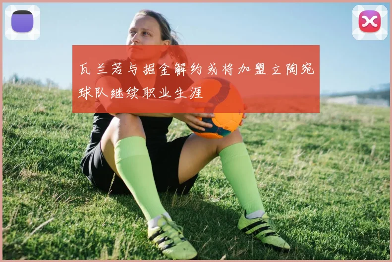 瓦兰若与掘金解约或将加盟立陶宛球队继续职业生涯