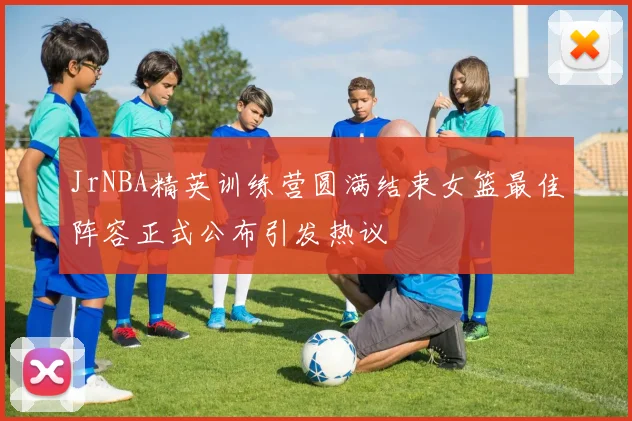JrNBA精英训练营圆满结束女篮最佳阵容正式公布引发热议