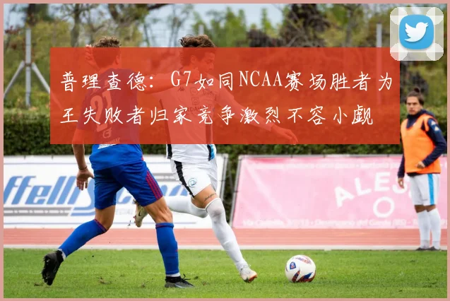 普理查德：G7如同NCAA赛场胜者为王失败者归家竞争激烈不容小觑