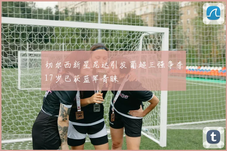 切尔西新星昆达引发葡超三强争夺17岁已获蓝军青睐