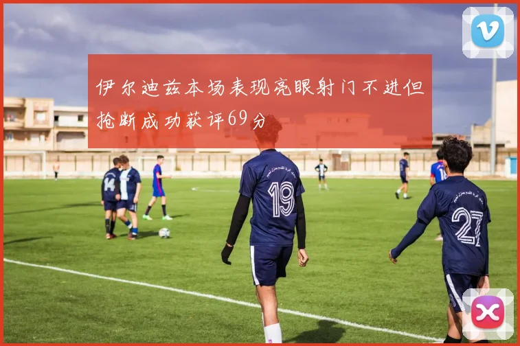 伊尔迪兹本场表现亮眼射门不进但抢断成功获评69分