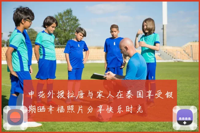 申花外援拉唐与家人在泰国享受假期晒幸福照片分享快乐时光