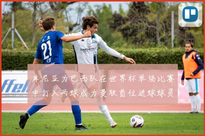 库尼亚为巴西队在世界杯单场比赛中打入两球成为曼联首位进球球员