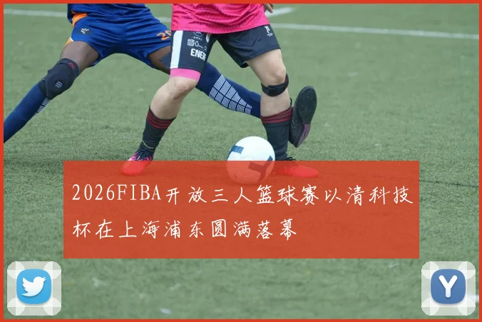 2026FIBA开放三人篮球赛以清科技杯在上海浦东圆满落幕