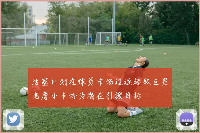 活塞计划在球员市场追逐超级巨星老詹小卡均为潜在引援目标