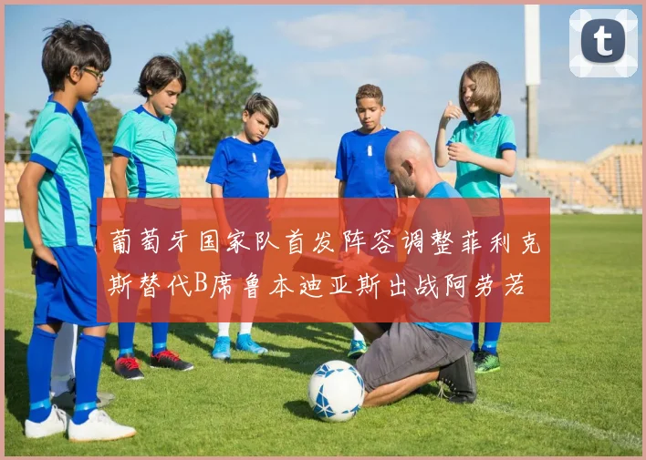 葡萄牙国家队首发阵容调整菲利克斯替代B席鲁本迪亚斯出战阿劳若