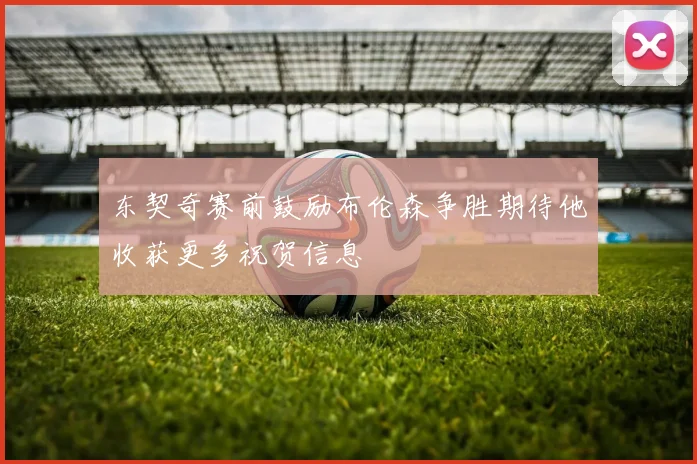 东契奇赛前鼓励布伦森争胜期待他收获更多祝贺信息
