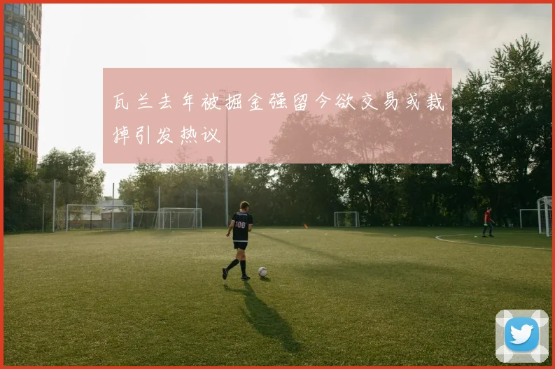 瓦兰去年被掘金强留今欲交易或裁掉引发热议