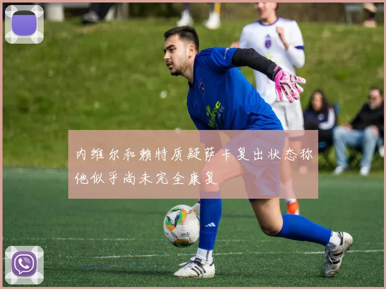 内维尔和赖特质疑萨卡复出状态称他似乎尚未完全康复
