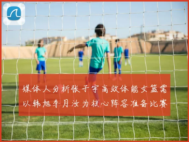 媒体人分析张子宇高效体能女篮需以韩旭李月汝为核心阵容准备比赛