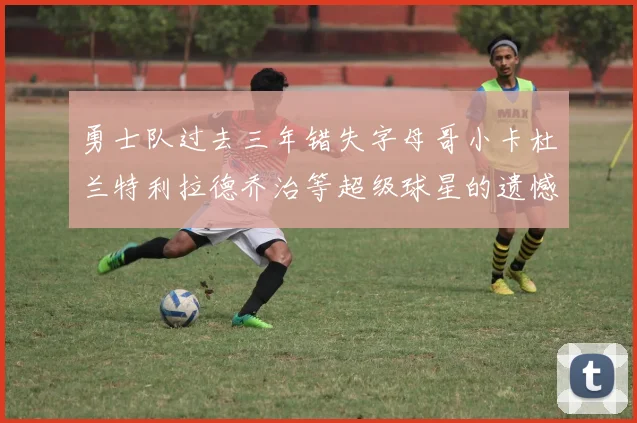勇士队过去三年错失字母哥小卡杜兰特利拉德乔治等超级球星的遗憾回顾