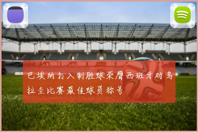巴埃纳打入制胜球荣膺西班牙对乌拉圭比赛最佳球员称号